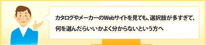 カタログやメーカーのWebサイトを見ても、選択肢が多すぎて、何を選んだらいいかよく分からないという方へ