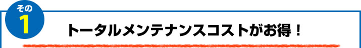 1.トータルメンテナンスコストがお得！