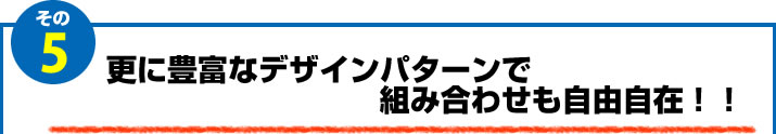 5.更に豊富なデザインパターンで組み合わせも自由自在！！