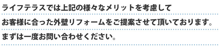 ライフテラスでは上記の様々なメリットを考慮してお客様に合った外壁リフォームをご提案させていただいております。まずは一度お問い合わせください。