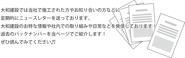 大和建設では当社で施工された方やお知り合いの方などに
定期的にニュースレターを送っております、大和建設のお特な情報や社内での取り組みや日常などを発信しております！過去のバックナンバーを当ページでご紹介します！ぜひ読んでみてください?